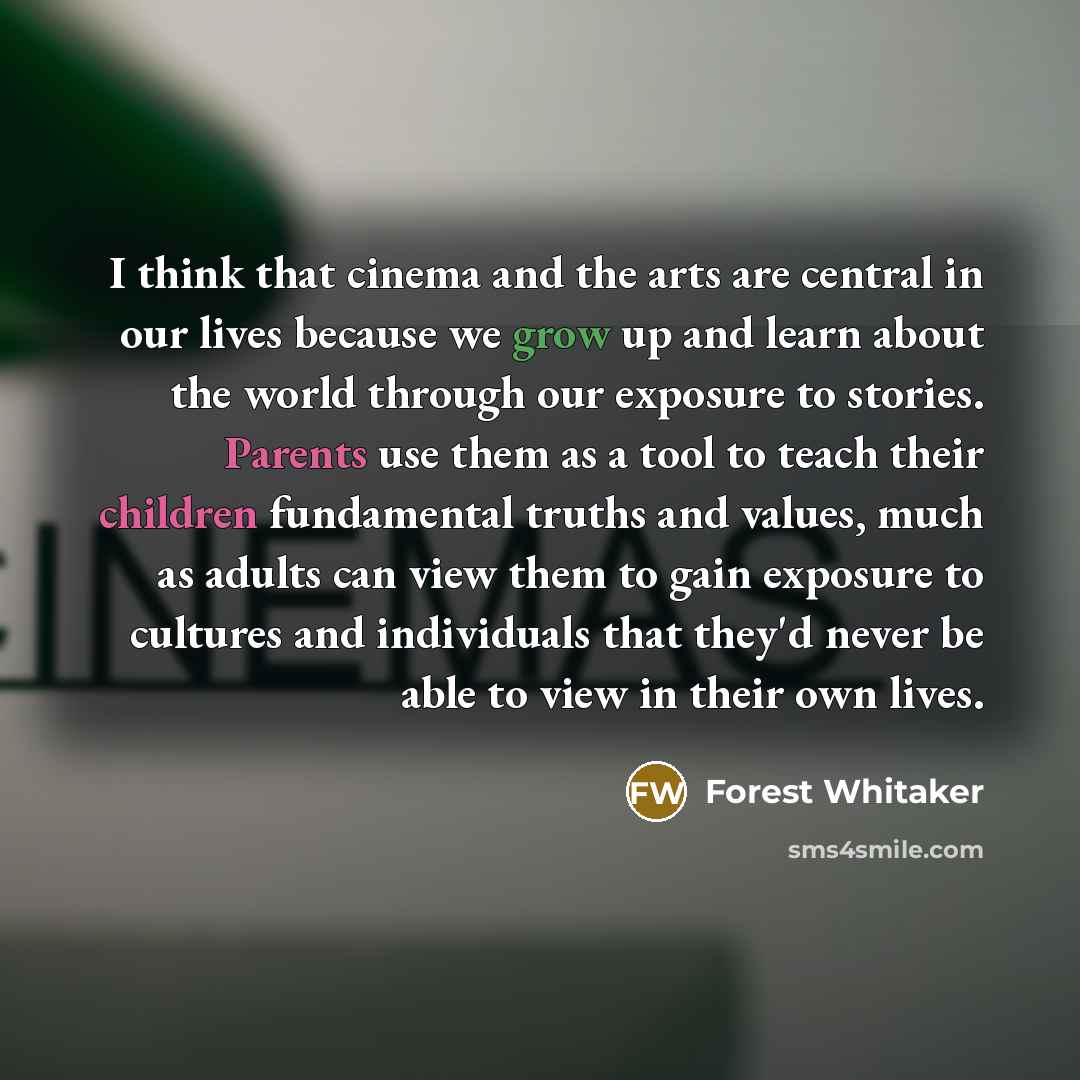 “I think that cinema and the arts are central in our lives because we grow up and learn about the world through our exposure to stories. Parents use them as a tool to teach their children fundamental truths and values, much as adults can view them to gain exposure to cultures and individuals that…” quote by Forest Whitaker