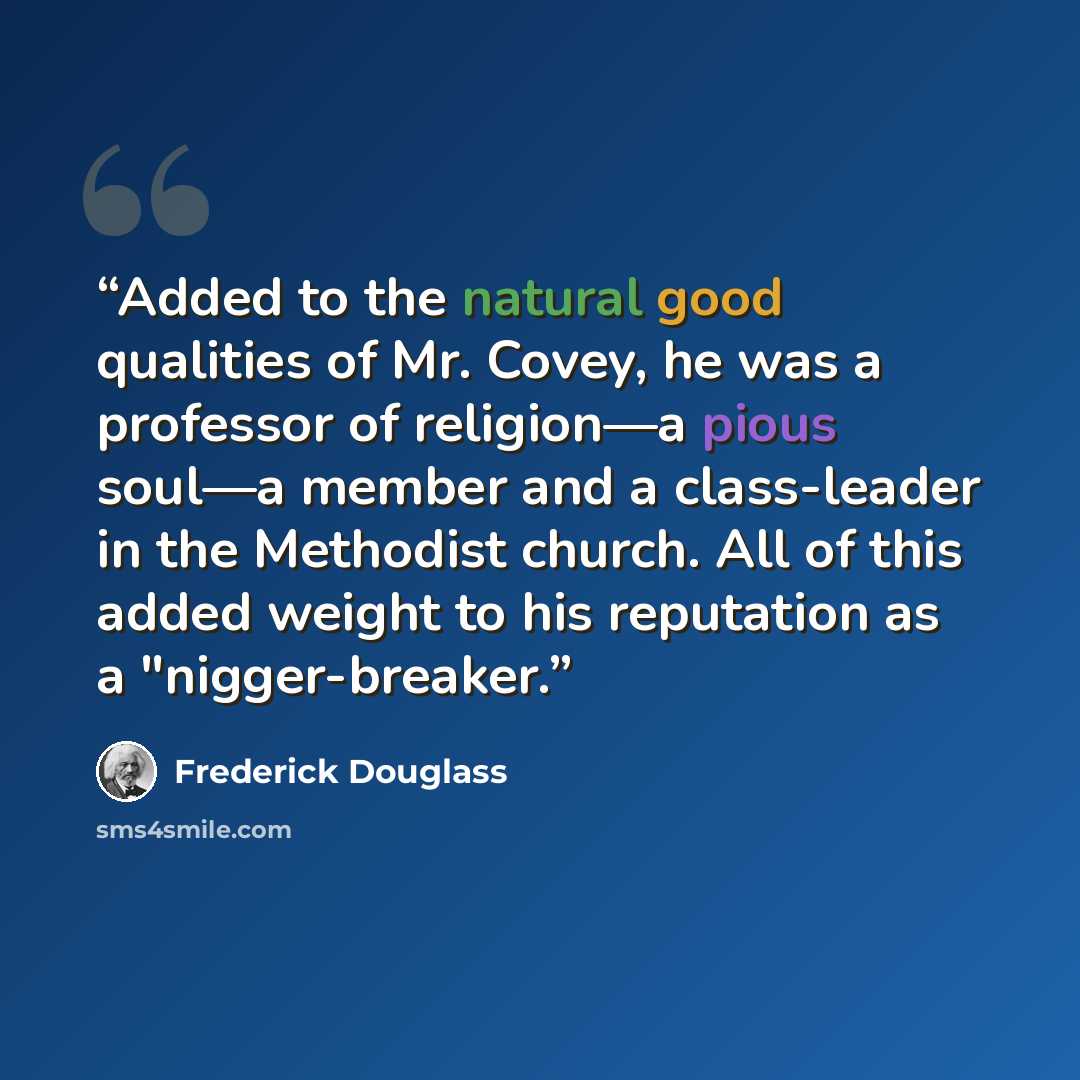“Added to the natural good qualities of Mr. Covey, he was a professor of religion—a pious soul—a member and a class-leader in the Methodist church. All of this added weight to his reputation as a "nigger-breaker.” quote by Frederick Douglass