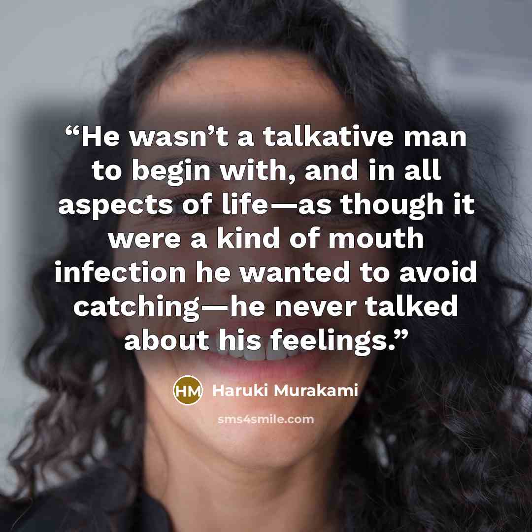 “He wasn’t a talkative man to begin with, and in all aspects of life—as though it were a kind of mouth infection he wanted to avoid catching—he never talked about his feelings.” quote by Haruki Murakami