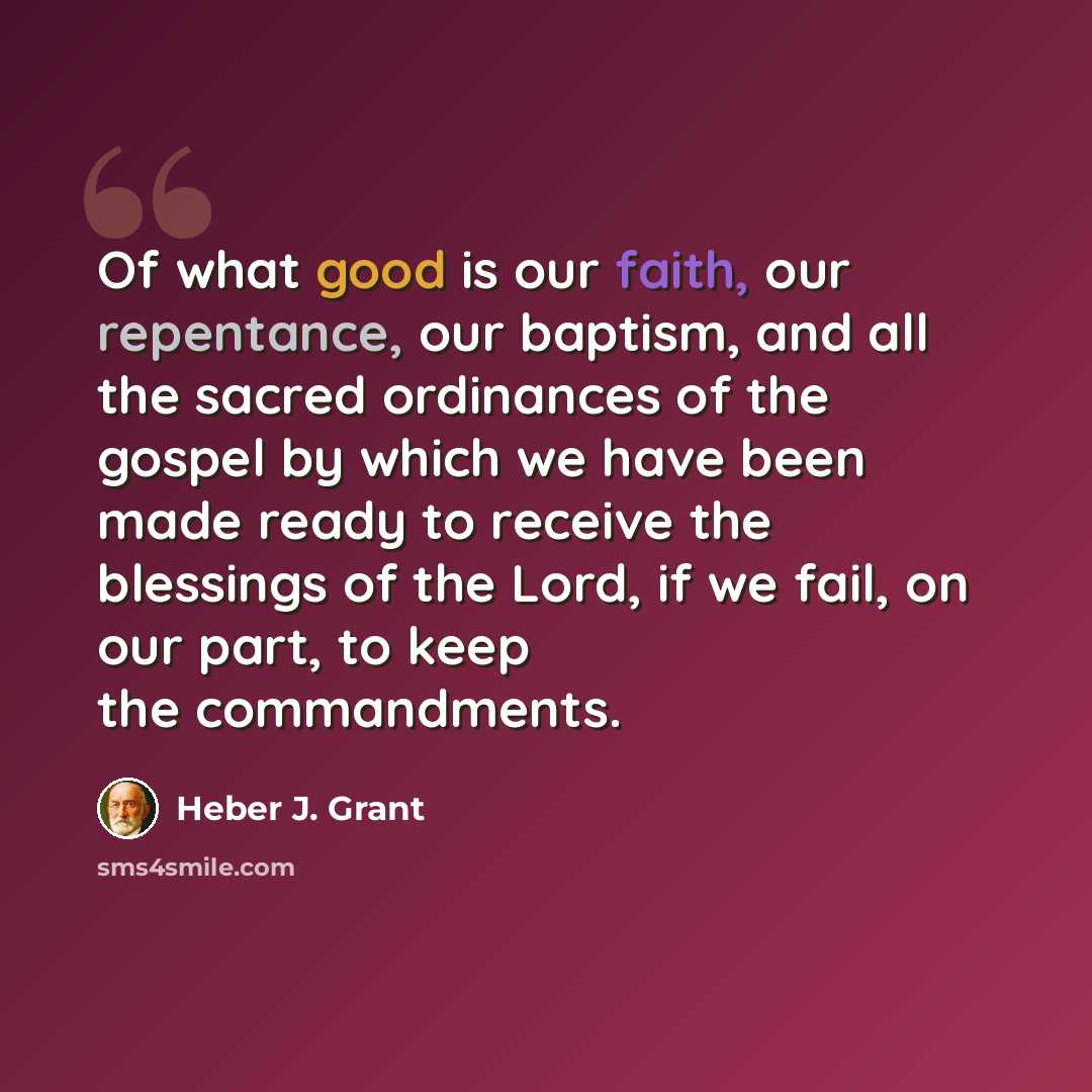 “Of what good is our faith, our repentance, our baptism, and all the sacred ordinances of the gospel by which we have been made ready to receive the blessings of the Lord, if we fail, on our part, to keep the commandments.” quote by Heber J. Grant