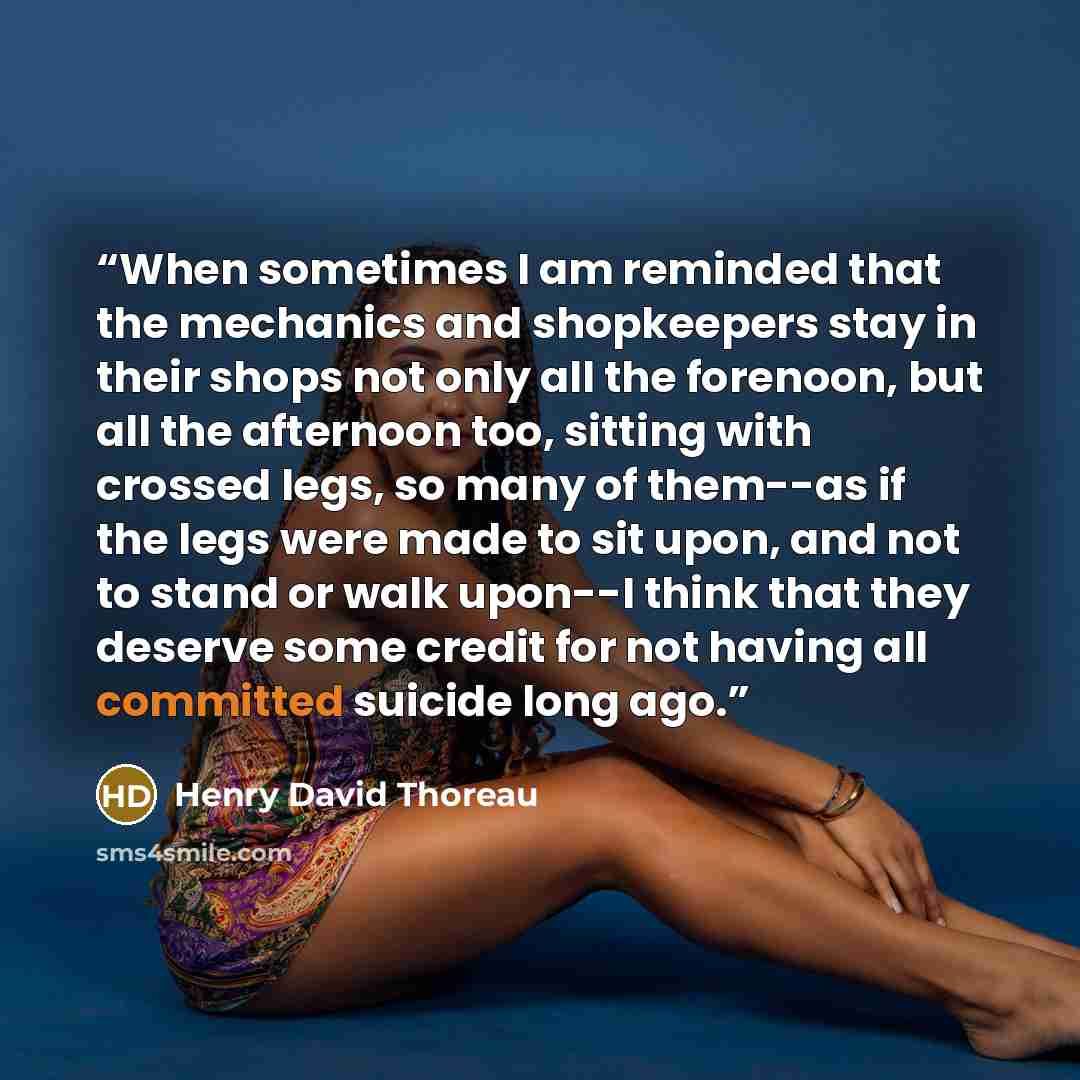 “When sometimes I am reminded that the mechanics and shopkeepers stay in their shops not only all the forenoon, but all the afternoon too, sitting with crossed legs, so many of them--as if the legs were made to sit upon, and not to stand or walk upon--I think that they deserve some credit for not…” quote by Henry David Thoreau