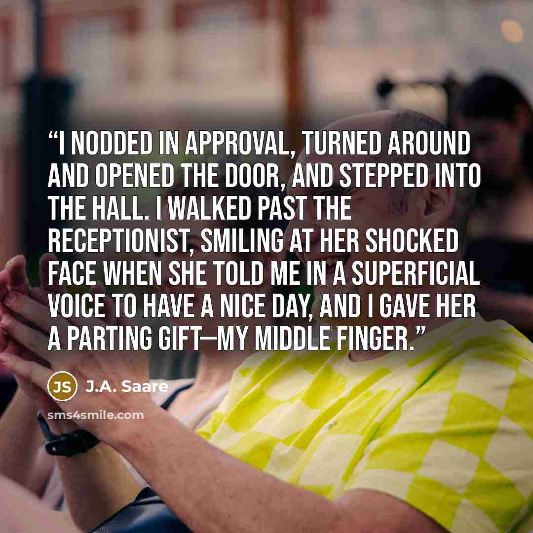 “I nodded in approval, turned around and opened the door, and stepped into the hall. I walked past the receptionist, smiling at her shocked face when she told me in a superficial voice to have a nice day, and I gave her a parting gift—my middle finger.” quote by J.A. Saare