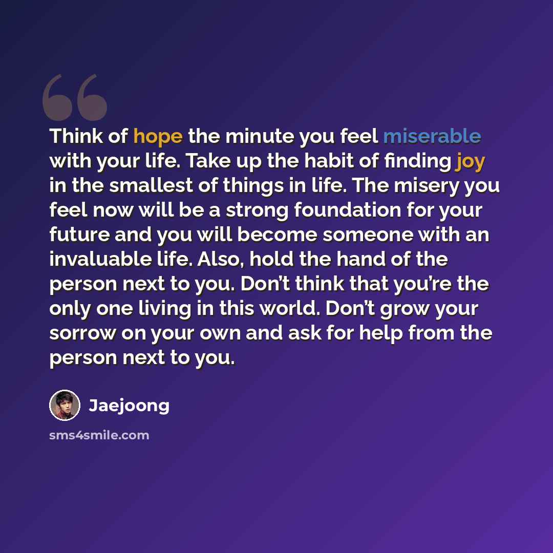 “Think of hope the minute you feel miserable with your life. Take up the habit of finding joy in the smallest of things in life. The misery you feel now will be a strong foundation for your future and you will become someone with an invaluable life. Also, hold the hand of the person next to you…” quote by Jaejoong