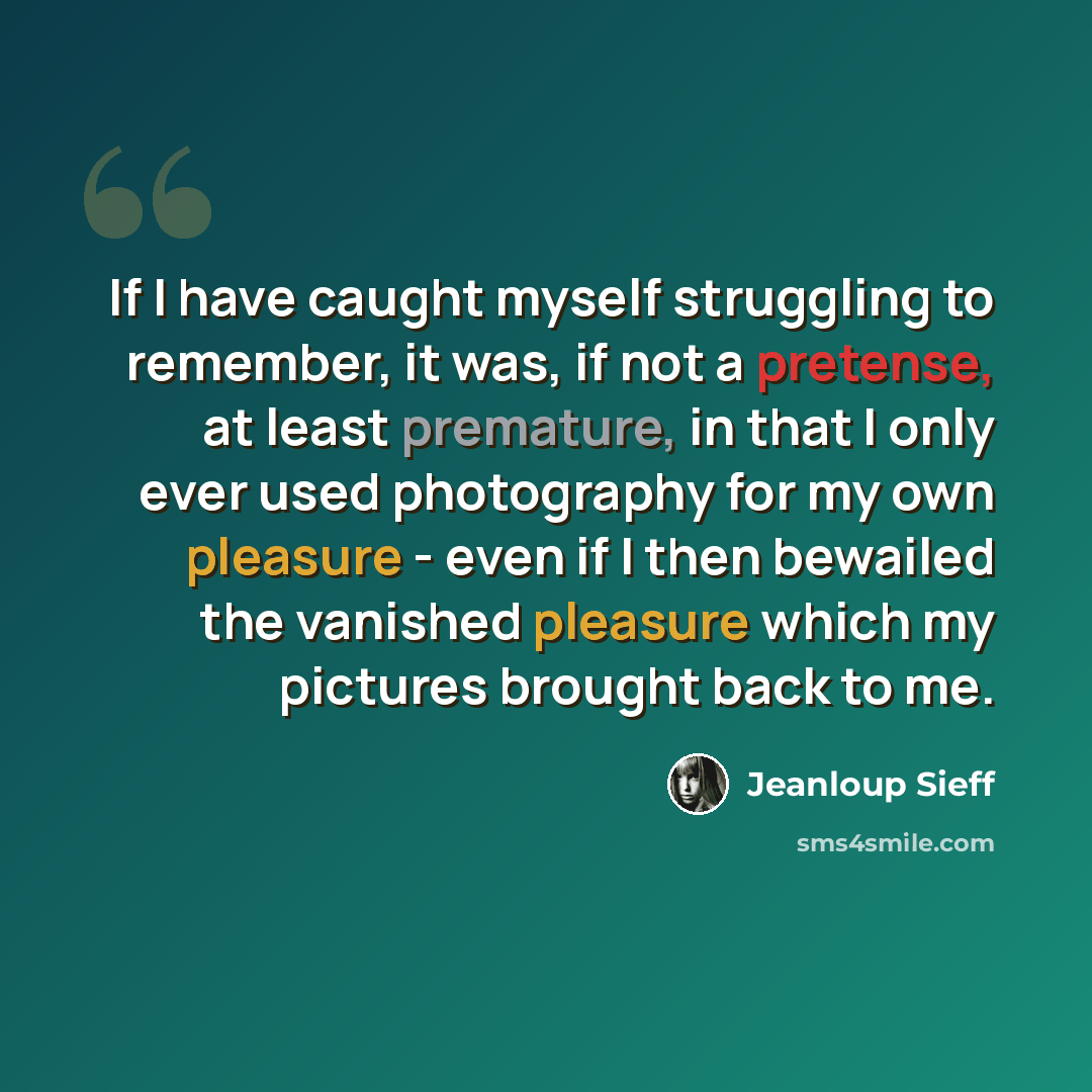 “If I have caught myself struggling to remember, it was, if not a pretense, at least premature, in that I only ever used photography for my own pleasure - even if I then bewailed the vanished pleasure which my pictures brought back to me.” quote by Jeanloup Sieff