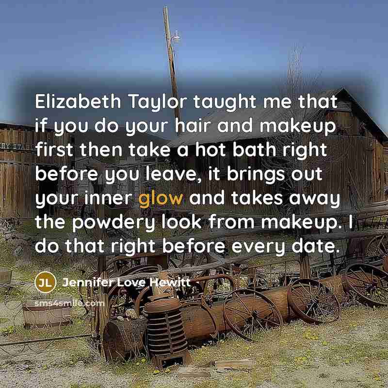 “Elizabeth Taylor taught me that if you do your hair and makeup first then take a hot bath right before you leave, it brings out your inner glow and takes away the powdery look from makeup. I do that right before every date.” quote by Jennifer Love Hewitt