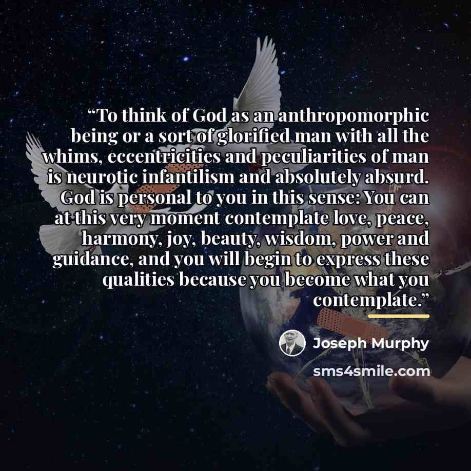 “To think of God as an anthropomorphic being or a sort of glorified man with all the whims, eccentricities and peculiarities of man is neurotic infantilism and absolutely absurd. God is personal to you in this sense: You can at this very moment contemplate love, peace, harmony, joy, beauty, wisdom…” quote by Joseph Murphy