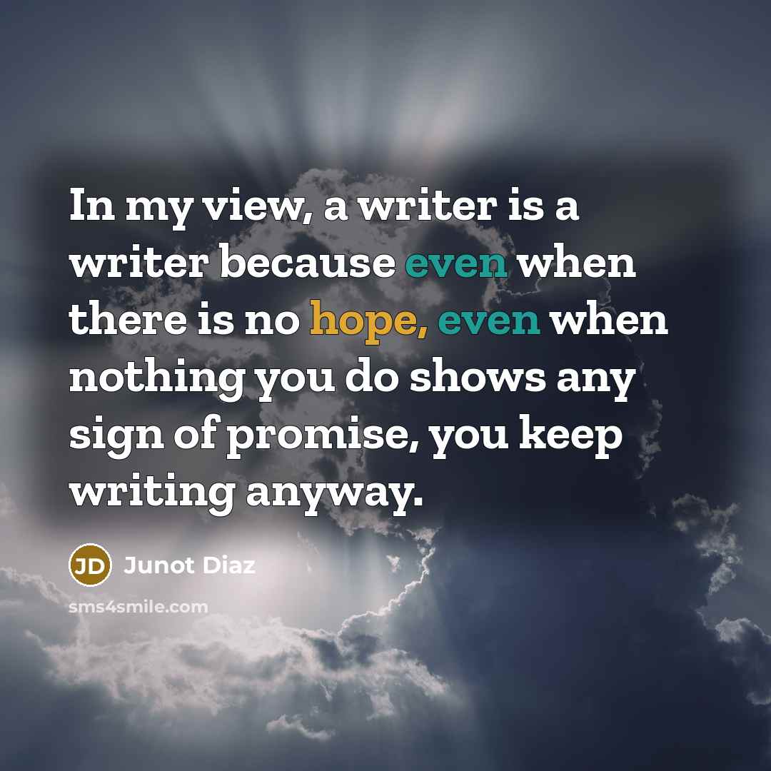 “In my view, a writer is a writer because even when there is no hope, even when nothing you do shows any sign of promise, you keep writing anyway.” quote by Junot Diaz
