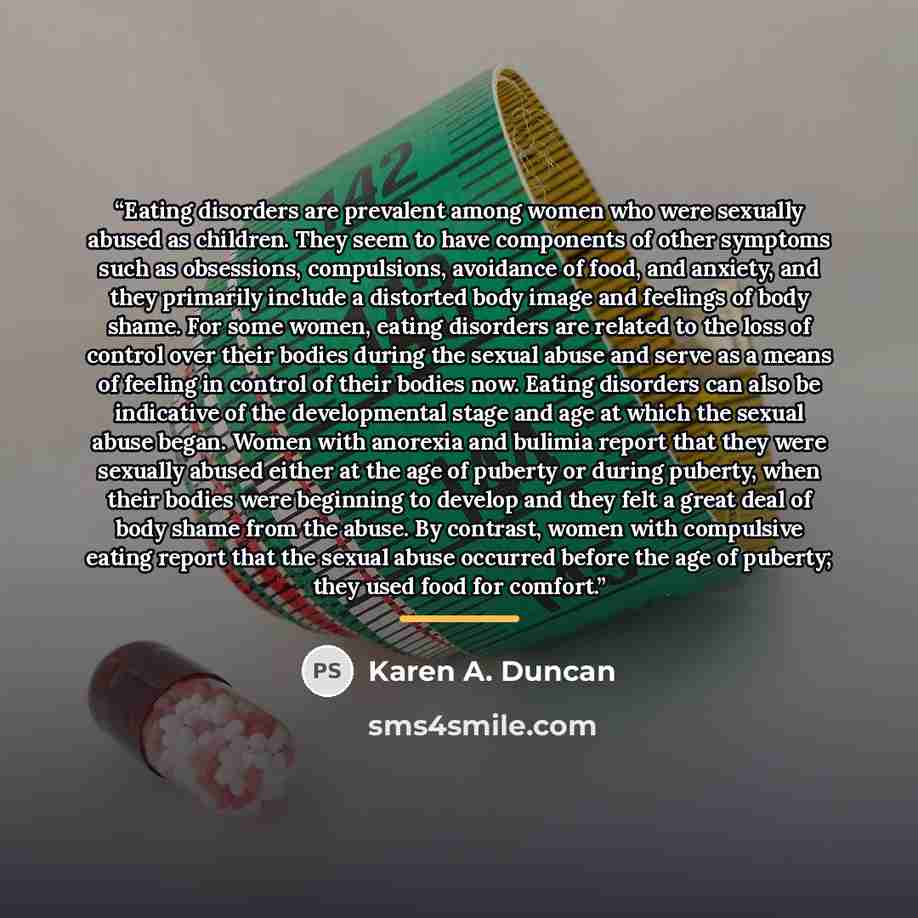 “Eating disorders are prevalent among women who were sexually abused as children. They seem to have components of other symptoms such as obsessions, compulsions, avoidance of food, and anxiety, and they primarily include a distorted body image and feelings of body shame. For some women, eating…” quote by Karen A. Duncan