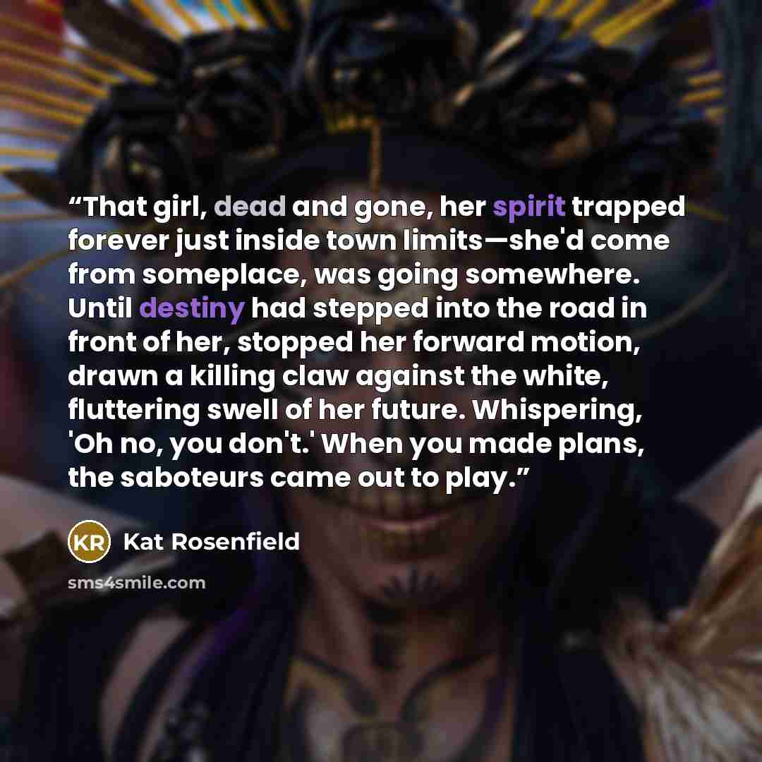 “That girl, dead and gone, her spirit trapped forever just inside town limits—she'd come from someplace, was going somewhere. Until destiny had stepped into the road in front of her, stopped her forward motion, drawn a killing claw against the white, fluttering swell of her future. Whispering, 'Oh…” quote by Kat Rosenfield
