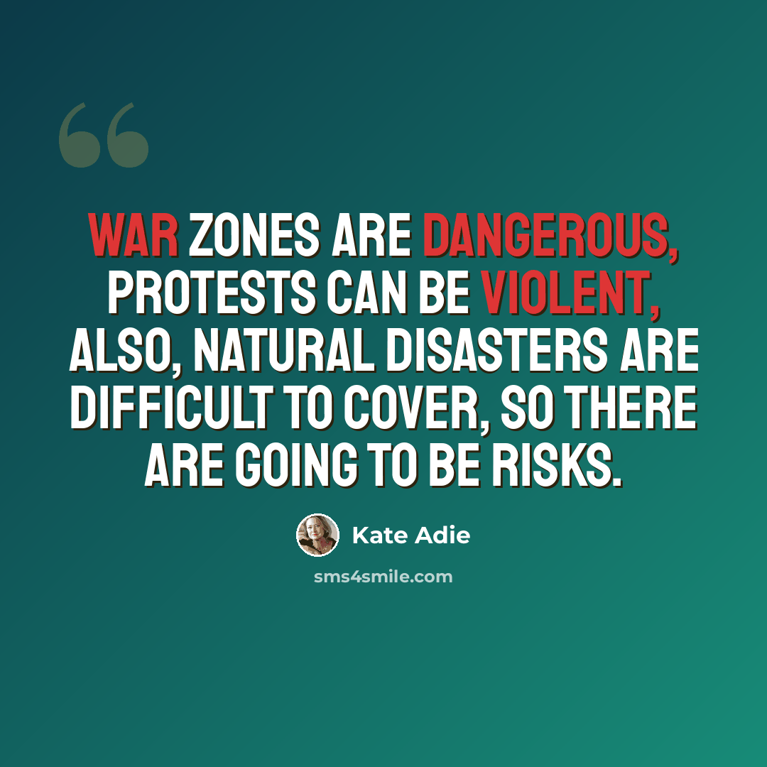 “War zones are dangerous, protests can be violent, also, natural disasters are difficult to cover, so there are going to be risks.” quote by Kate Adie