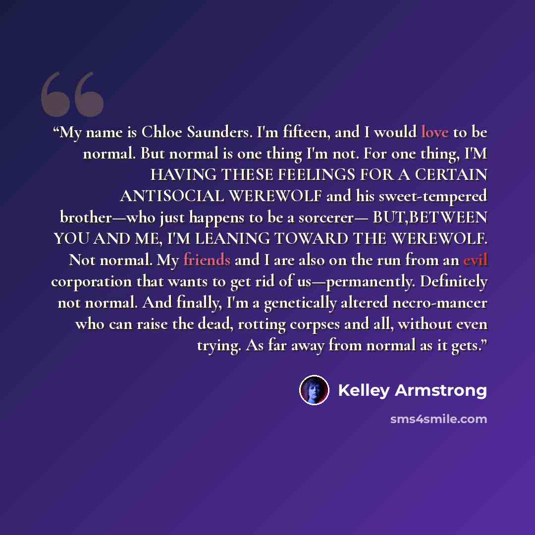 “My name is Chloe Saunders. I'm fifteen, and I would love to be normal. But normal is one thing I'm not. For one thing, I'M HAVING THESE FEELINGS FOR A CERTAIN ANTISOCIAL WEREWOLF and his sweet-tempered brother—who just happens to be a sorcerer— BUT,BETWEEN YOU AND ME, I'M LEANING TOWARD THE…” quote by Kelley Armstrong