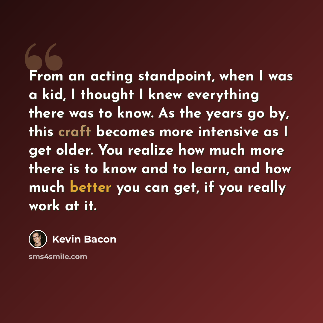 “From an acting standpoint, when I was a kid, I thought I knew everything there was to know. As the years go by, this craft becomes more intensive as I get older. You realize how much more there is to know and to learn, and how much better you can get, if you really work at it.” quote by Kevin Bacon