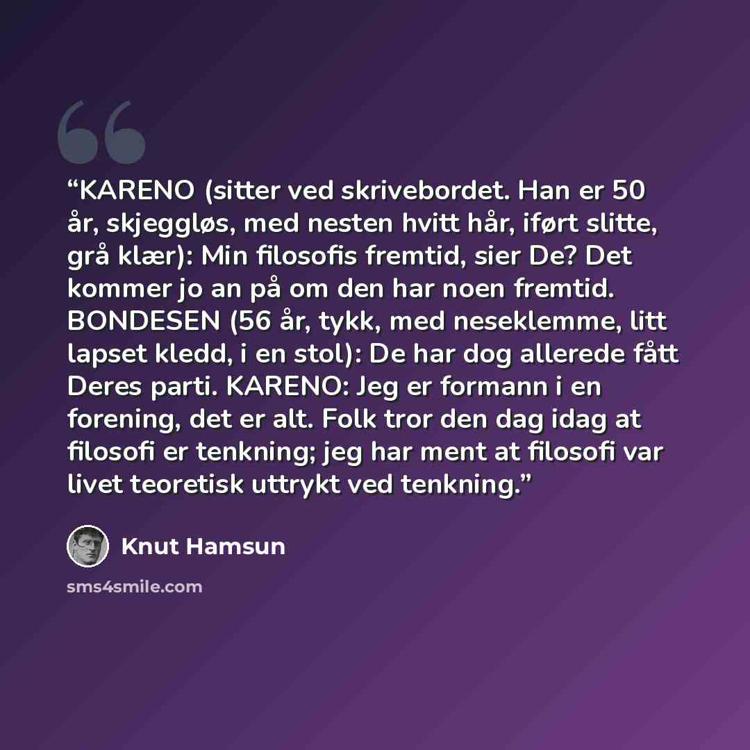 “KARENO (sitter ved skrivebordet. Han er 50 år, skjeggløs, med nesten hvitt hår, iført slitte, grå klær): Min filosofis fremtid, sier De? Det kommer jo an på om den har noen fremtid. BONDESEN (56 år, tykk, med neseklemme, litt lapset kledd, i en stol): De har dog allerede fått Deres parti. KARENO…” quote by Knut Hamsun