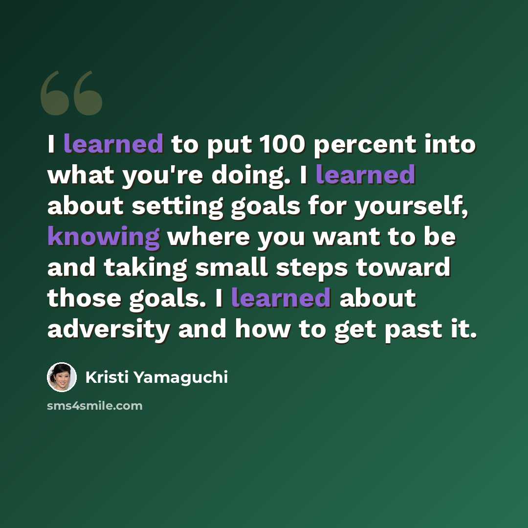 “I learned to put 100 percent into what you're doing. I learned about setting goals for yourself, knowing where you want to be and taking small steps toward those goals. I learned about adversity and how to get past it.” quote by Kristi Yamaguchi