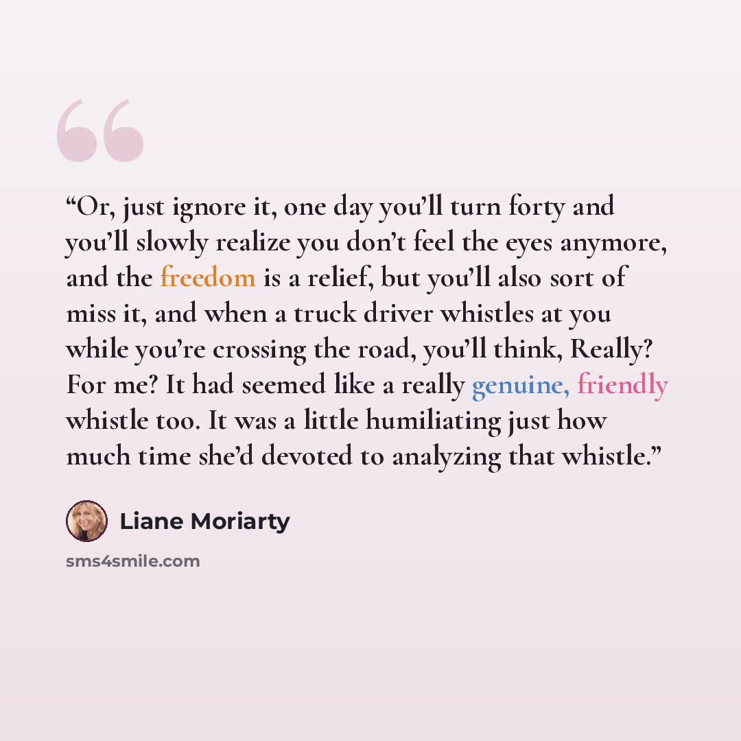 “Or, just ignore it, one day you’ll turn forty and you’ll slowly realize you don’t feel the eyes anymore, and the freedom is a relief, but you’ll also sort of miss it, and when a truck driver whistles at you while you’re crossing the road, you’ll think, Really? For me? It had seemed like a really…” quote by Liane Moriarty