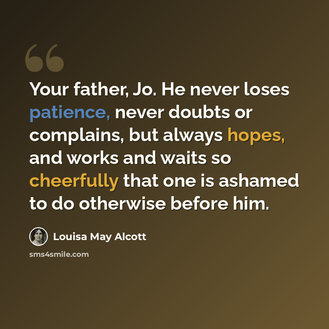“Your father, Jo. He never loses patience, never doubts or complains, but always hopes, and works and waits so cheerfully that one is ashamed to do otherwise before him.” quote by Louisa May Alcott