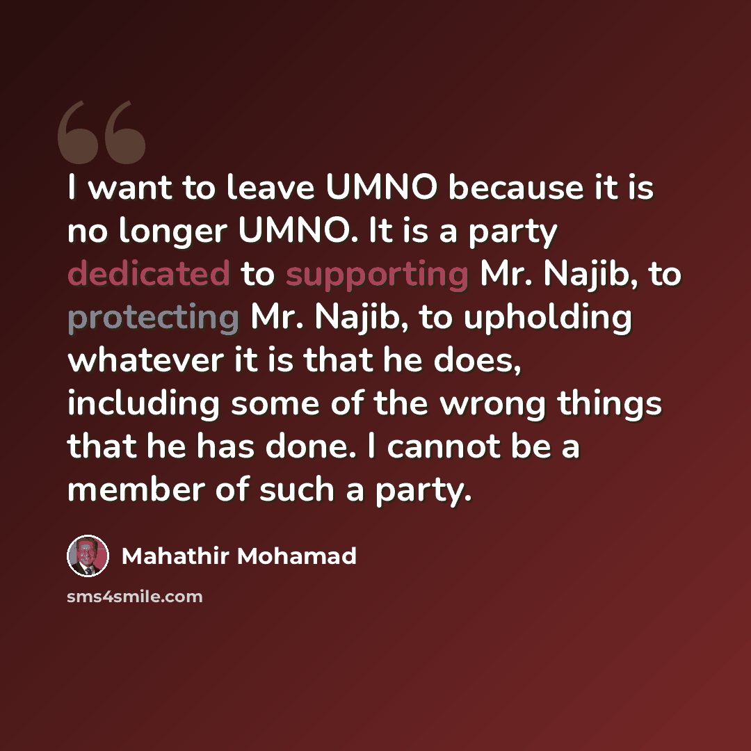 “I want to leave UMNO because it is no longer UMNO. It is a party dedicated to supporting Mr. Najib, to protecting Mr. Najib, to upholding whatever it is that he does, including some of the wrong things that he has done. I cannot be a member of such a party.” quote by Mahathir Mohamad