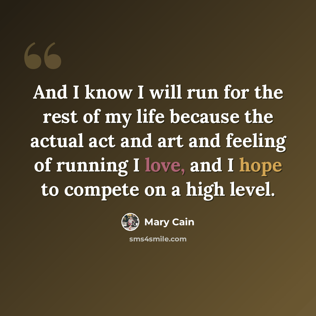 “And I know I will run for the rest of my life because the actual act and art and feeling of running I love, and I hope to compete on a high level.” quote by Mary Cain