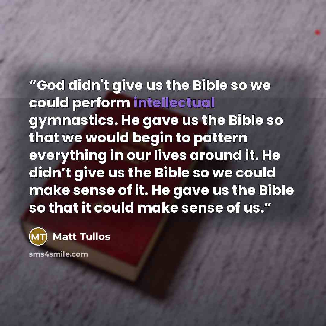 “God didn't give us the Bible so we could perform intellectual gymnastics. He gave us the Bible so that we would begin to pattern everything in our lives around it. He didn’t give us the Bible so we could make sense of it. He gave us the Bible so that it could make sense of us.” quote by Matt Tullos