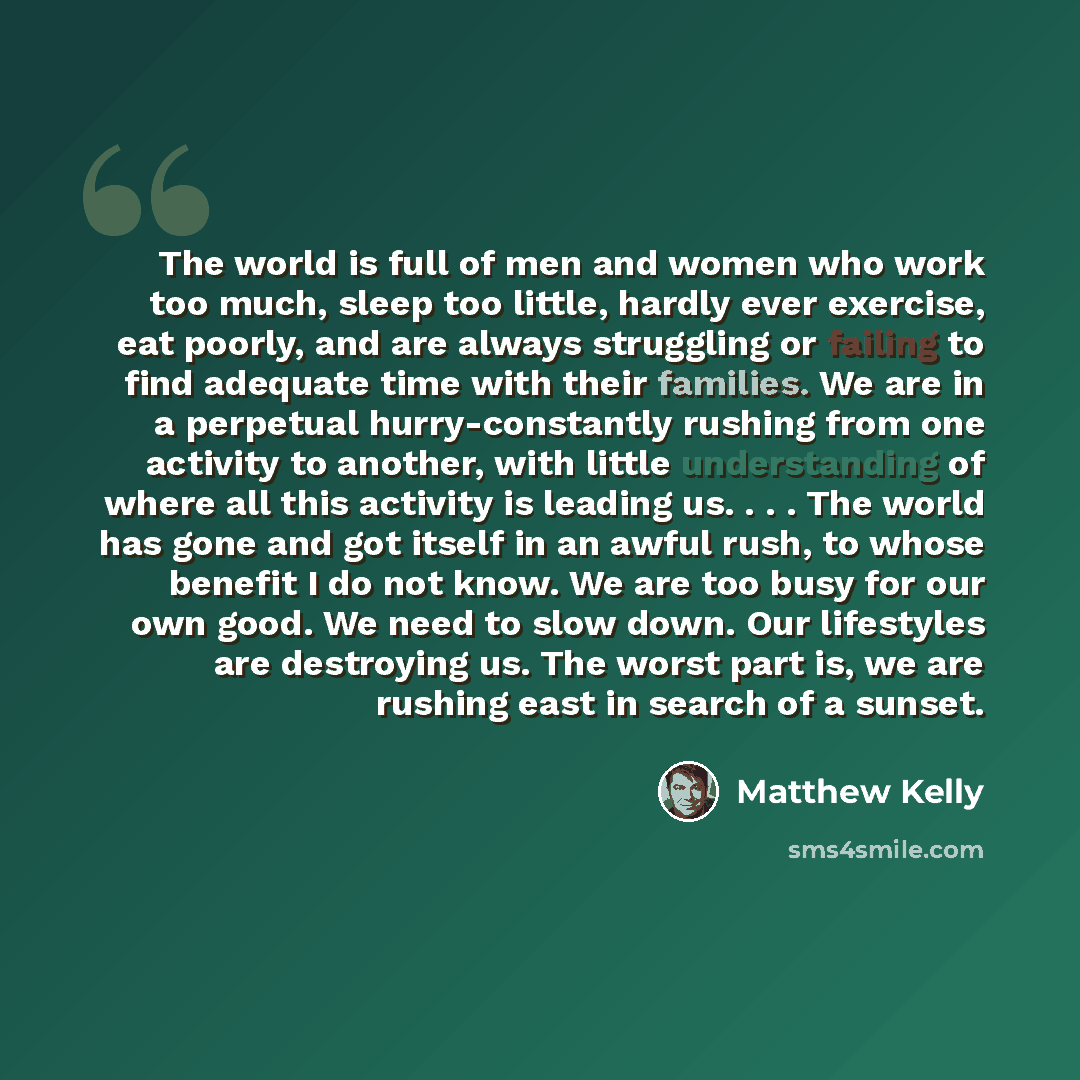 “The world is full of men and women who work too much, sleep too little, hardly ever exercise, eat poorly, and are always struggling or failing to find adequate time with their families. We are in a perpetual hurry-constantly rushing from one activity to another, with little understanding of where…” quote by Matthew Kelly