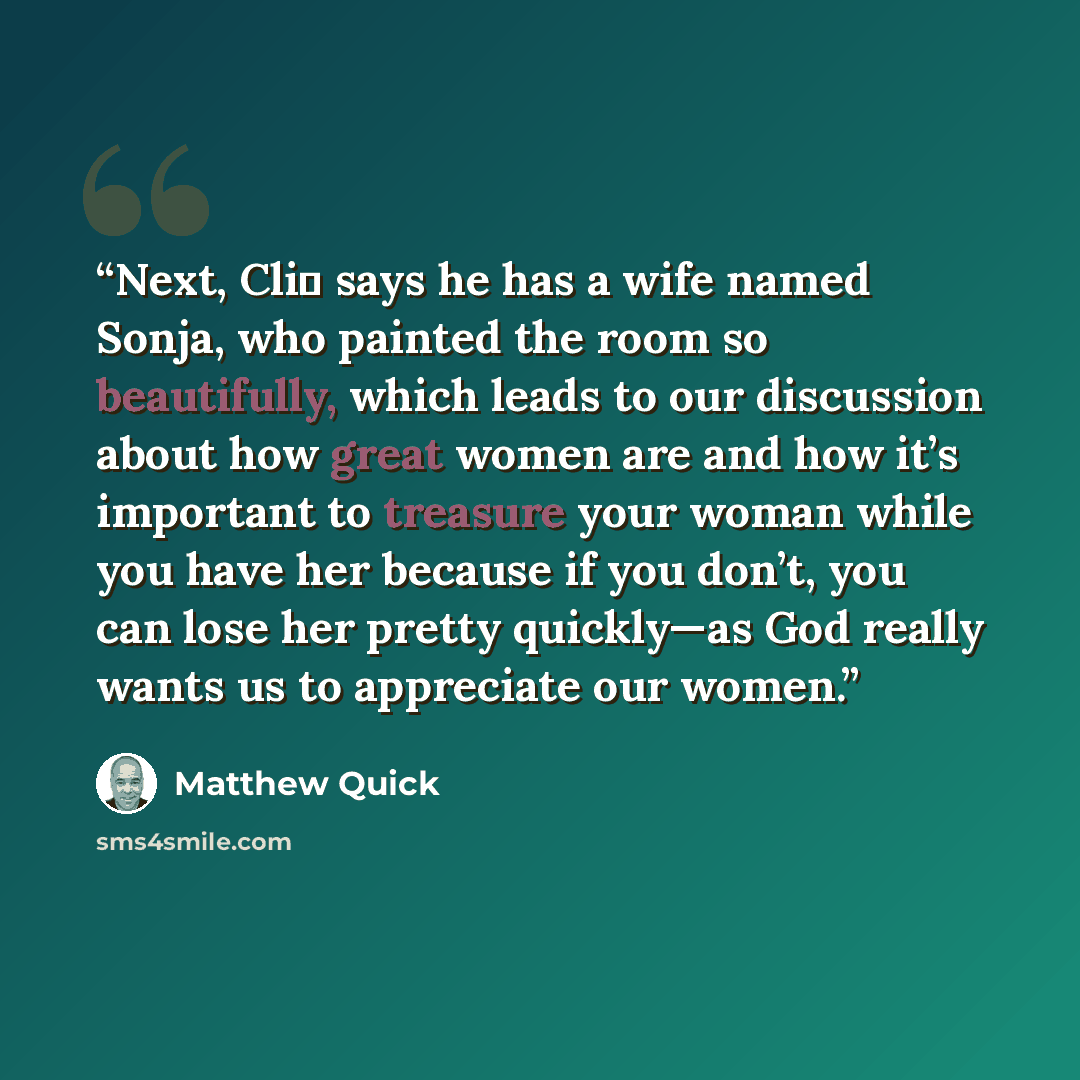 “Next, Cli� says he has a wife named Sonja, who painted the room so beautifully, which leads to our discussion about how great women are and how it’s important to treasure your woman while you have her because if you don’t, you can lose her pretty quickly—as God really wants us to appreciate our…” quote by Matthew Quick