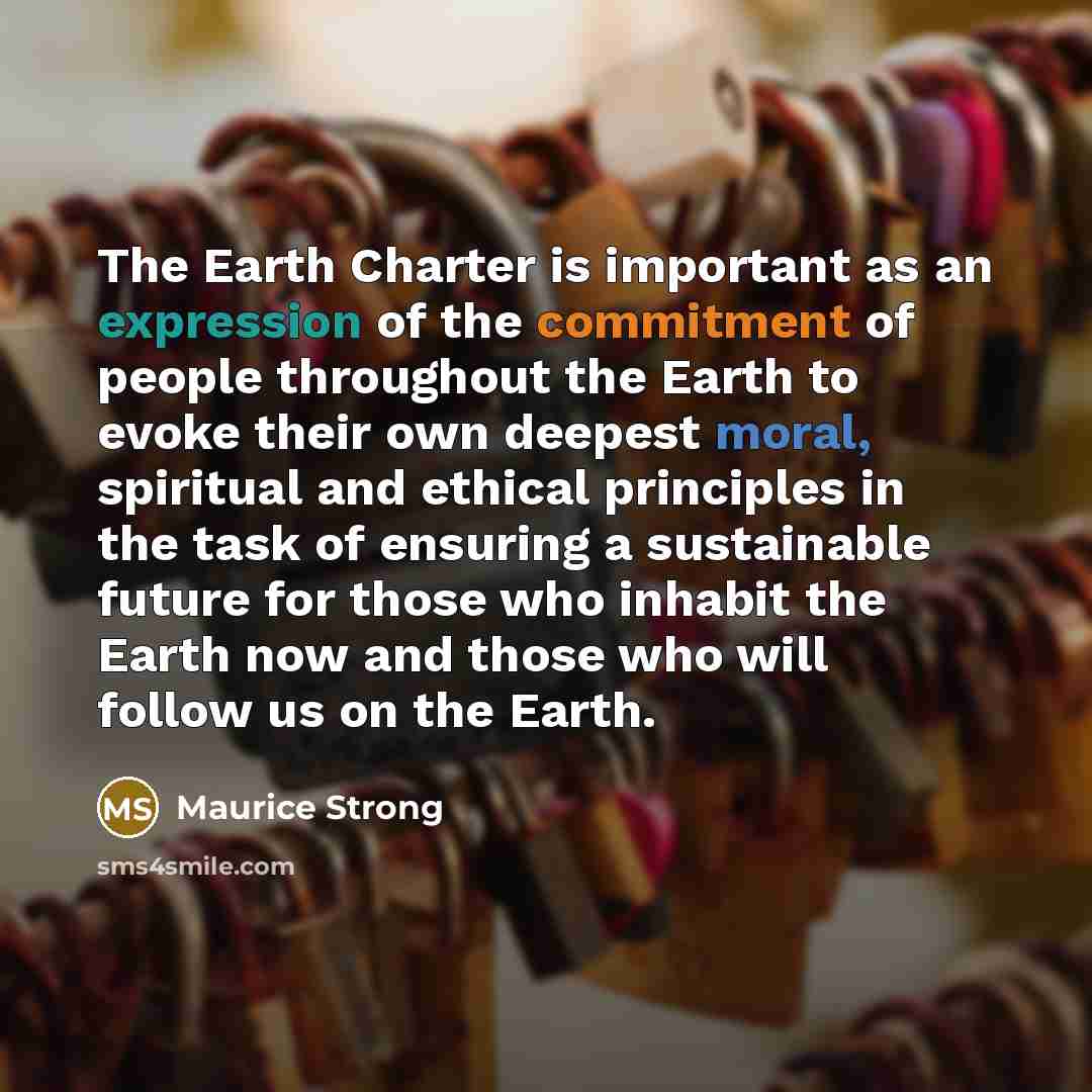 “The Earth Charter is important as an expression of the commitment of people throughout the Earth to evoke their own deepest moral, spiritual and ethical principles in the task of ensuring a sustainable future for those who inhabit the Earth now and those who will follow us on the Earth.” quote by Maurice Strong