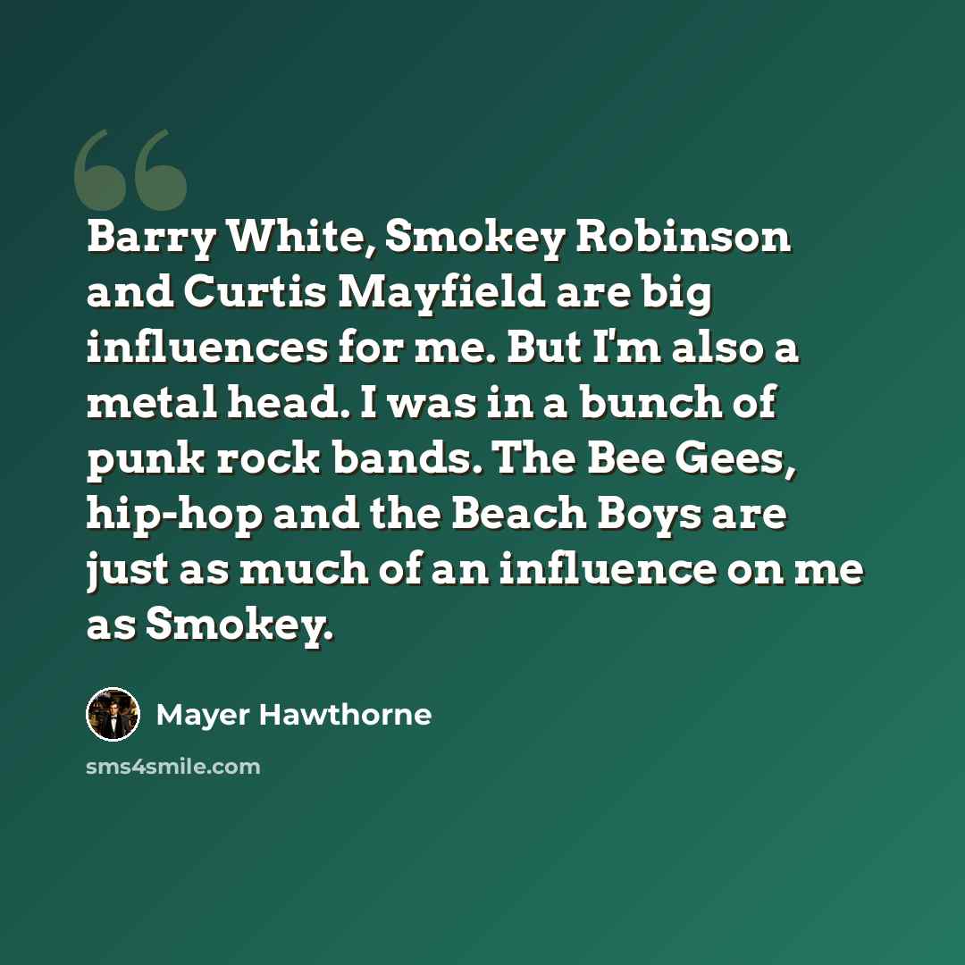 “Barry White, Smokey Robinson and Curtis Mayfield are big influences for me. But I'm also a metal head. I was in a bunch of punk rock bands. The Bee Gees, hip-hop and the Beach Boys are just as much of an influence on me as Smokey.” quote by Mayer Hawthorne