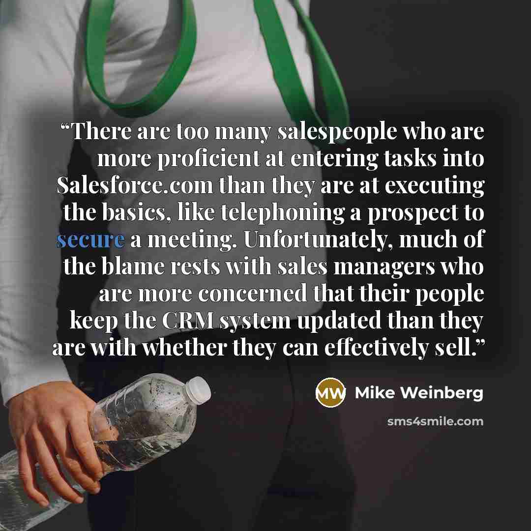 “There are too many salespeople who are more proficient at entering tasks into Salesforce.com than they are at executing the basics, like telephoning a prospect to secure a meeting. Unfortunately, much of the blame rests with sales managers who are more concerned that their people keep the CRM…” quote by Mike Weinberg