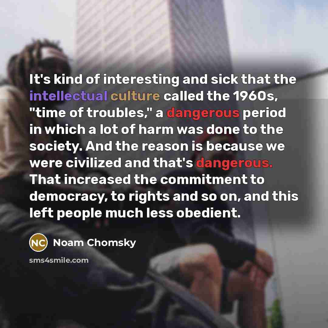 “It's kind of interesting and sick that the intellectual culture called the 1960s, "time of troubles," a dangerous period in which a lot of harm was done to the society. And the reason is because we were civilized and that's dangerous. That increased the commitment to democracy, to rights and so…” quote by Noam Chomsky