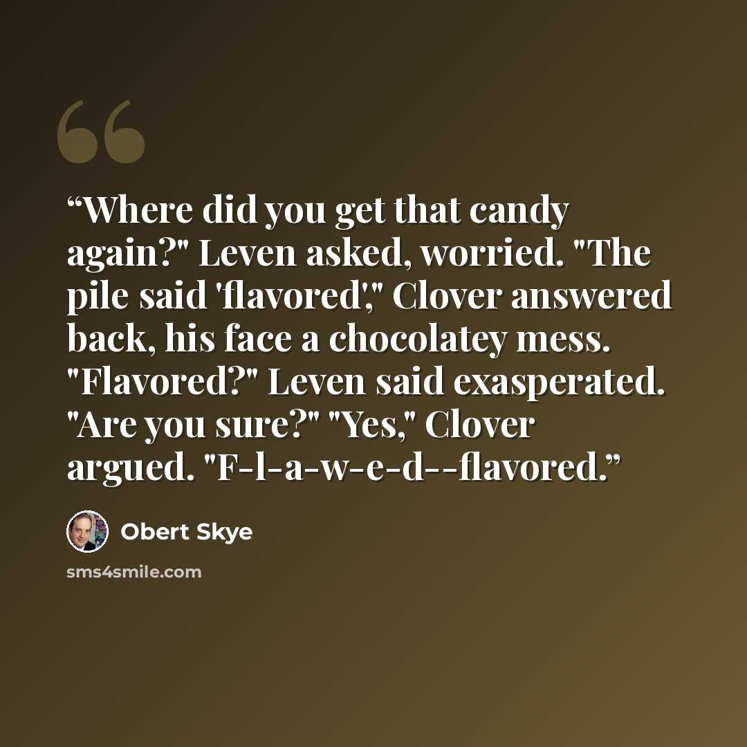 “Where did you get that candy again?" Leven asked, worried. "The pile said 'flavored'," Clover answered back, his face a chocolatey mess. "Flavored?" Leven said exasperated. "Are you sure?" "Yes," Clover argued. "F-l-a-w-e-d--flavored.” quote by Obert Skye