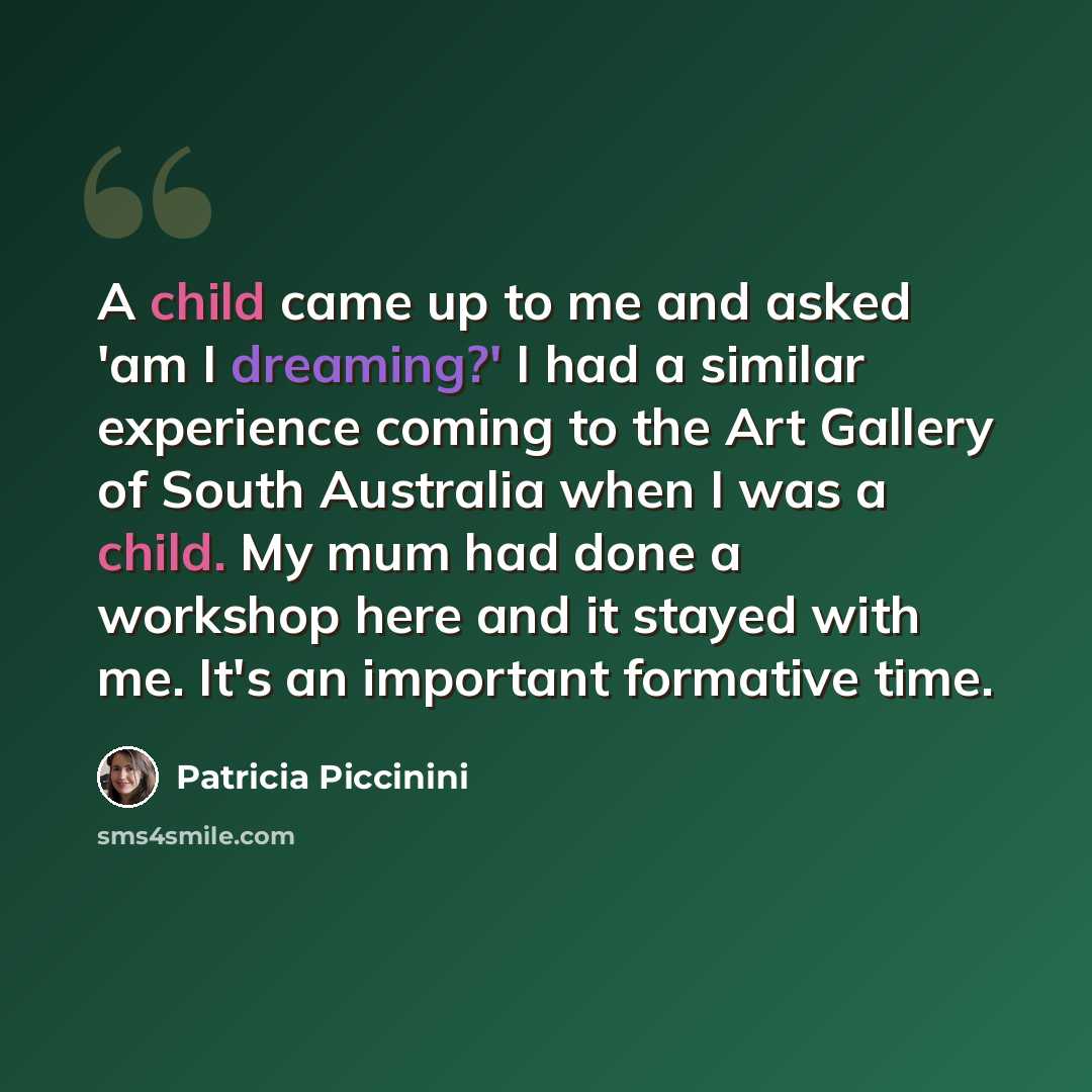 “A child came up to me and asked 'am I dreaming?' I had a similar experience coming to the Art Gallery of South Australia when I was a child. My mum had done a workshop here and it stayed with me. It's an important formative time.” quote by Patricia Piccinini