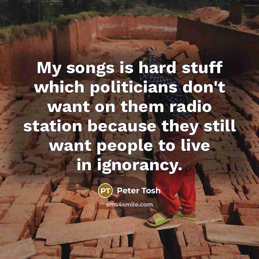“My songs is hard stuff which politicians don't want on them radio station because they still want people to live in ignorancy.” quote by Peter Tosh