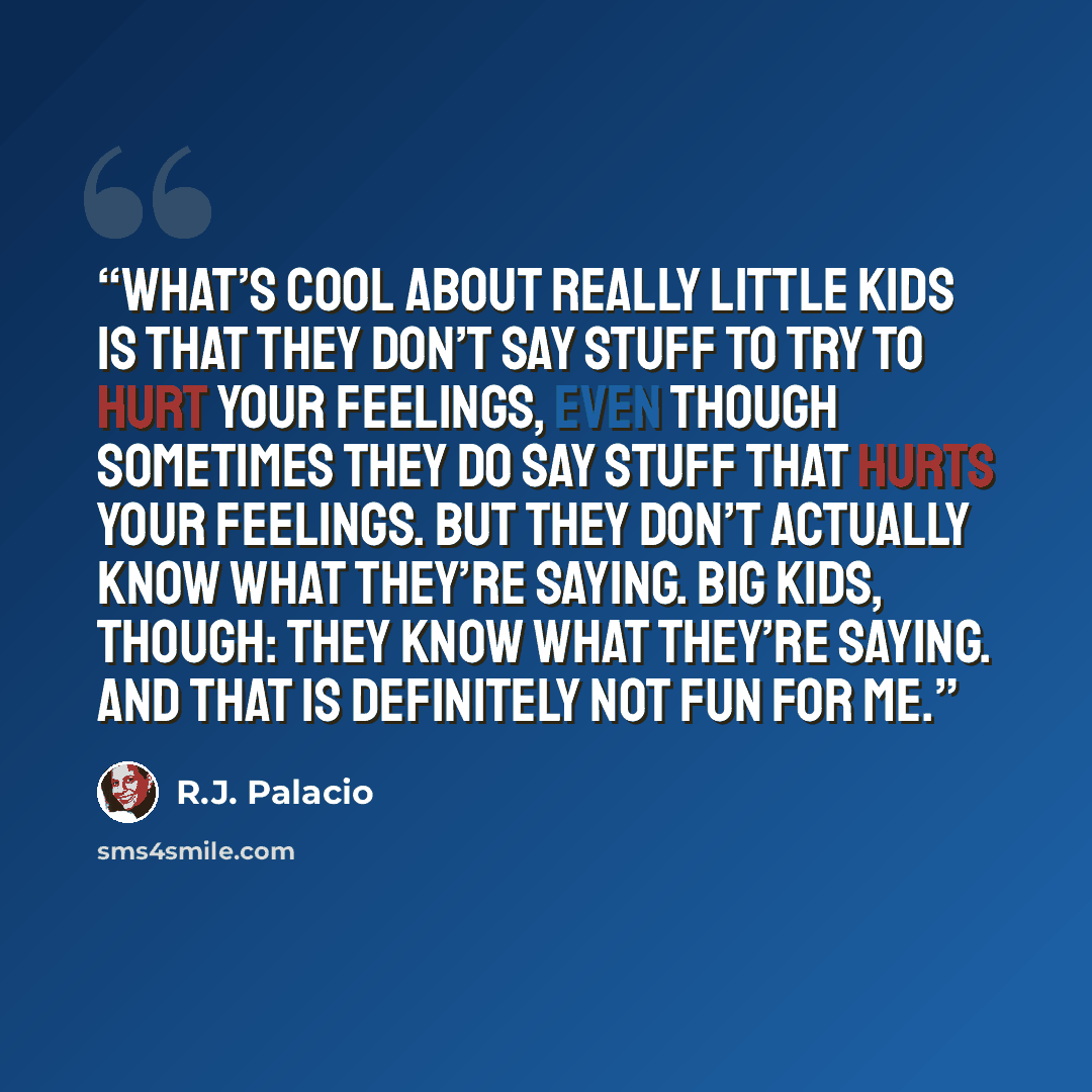“What’s cool about really little kids is that they don’t say stuff to try to hurt your feelings, even though sometimes they do say stuff that hurts your feelings. But they don’t actually know what they’re saying. Big kids, though: they know what they’re saying. And that is definitely not fun for me.” quote by R.J. Palacio