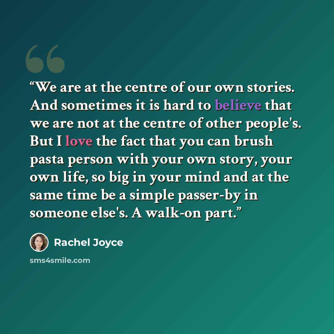 “We are at the centre of our own stories. And sometimes it is hard to believe that we are not at the centre of other people's. But I love the fact that you can brush pasta person with your own story, your own life, so big in your mind and at the same time be a simple passer-by in someone else's. A…” quote by Rachel Joyce