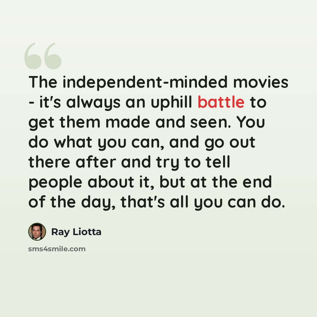 “The independent-minded movies - it's always an uphill battle to get them made and seen. You do what you can, and go out there after and try to tell people about it, but at the end of the day, that's all you can do.” quote by Ray Liotta