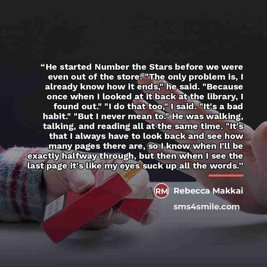“He started Number the Stars before we were even out of the store. "The only problem is, I already know how it ends," he said. "Because once when I looked at it back at the library, I found out." "I do that too," I said. "It's a bad habit." "But I never mean to." He was walking, talking, and…” quote by Rebecca Makkai