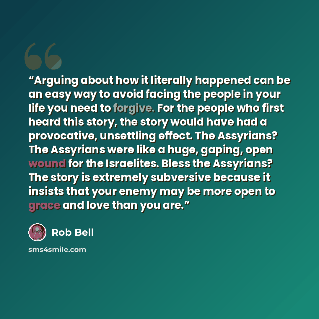 “Arguing about how it literally happened can be an easy way to avoid facing the people in your life you need to forgive. For the people who first heard this story, the story would have had a provocative, unsettling effect. The Assyrians? The Assyrians were like a huge, gaping, open wound for the…” quote by Rob Bell
