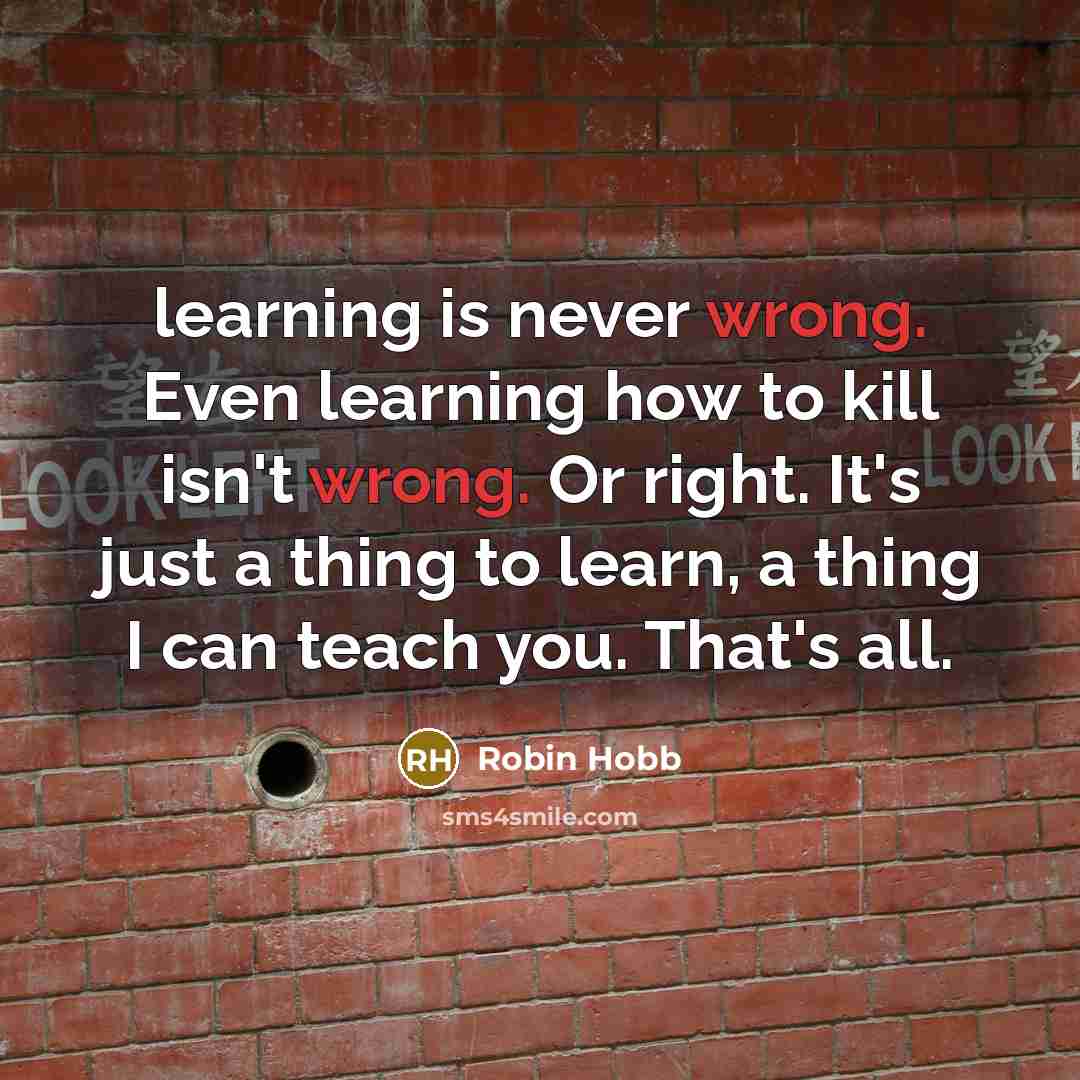 “learning is never wrong. Even learning how to kill isn't wrong. Or right. It's just a thing to learn, a thing I can teach you. That's all.” quote by Robin Hobb