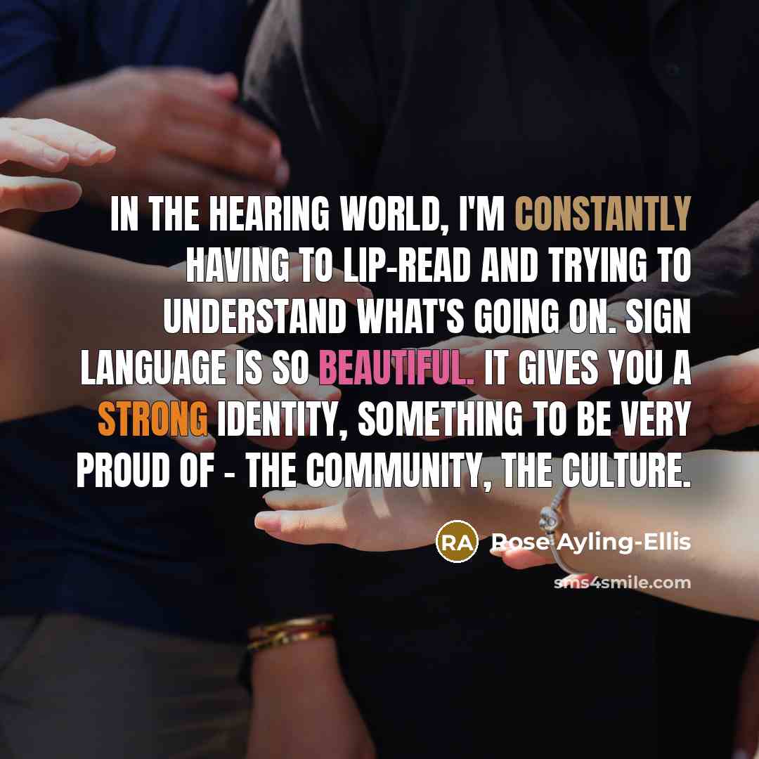 “In the hearing world, I'm constantly having to lip-read and trying to understand what's going on. Sign language is so beautiful. It gives you a strong identity, something to be very proud of - the community, the culture.” quote by Rose Ayling-Ellis