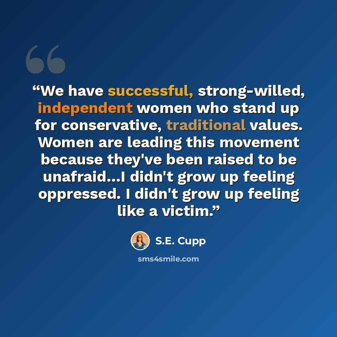 “We have successful, strong-willed, independent women who stand up for conservative, traditional values. Women are leading this movement because they've been raised to be unafraid…I didn't grow up feeling oppressed. I didn't grow up feeling like a victim.” quote by S.E. Cupp