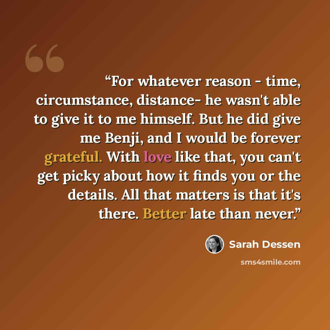 “For whatever reason - time, circumstance, distance- he wasn't able to give it to me himself. But he did give me Benji, and I would be forever grateful. With love like that, you can't get picky about how it finds you or the details. All that matters is that it's there. Better late than never.” quote by Sarah Dessen