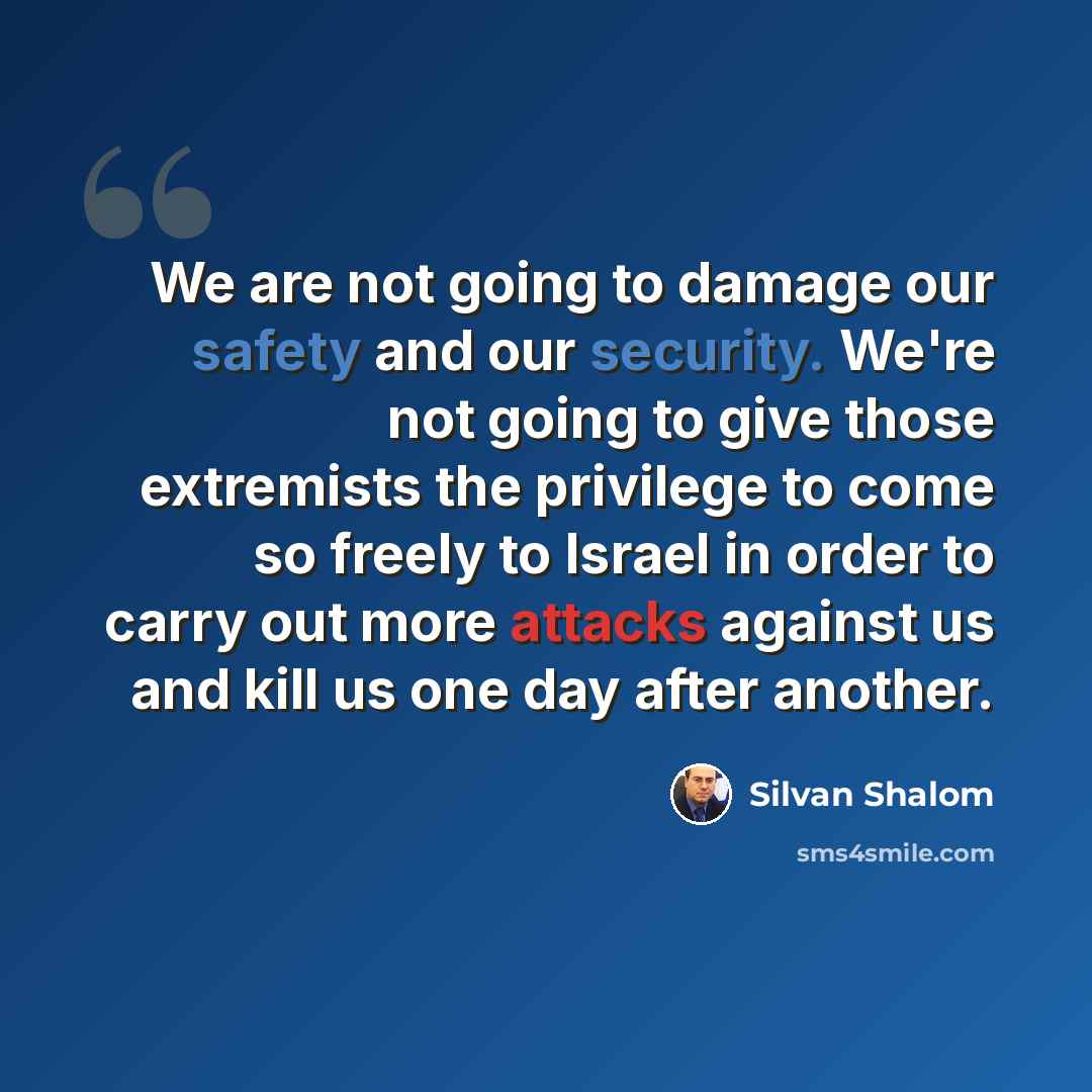 “We are not going to damage our safety and our security. We're not going to give those extremists the privilege to come so freely to Israel in order to carry out more attacks against us and kill us one day after another.” quote by Silvan Shalom