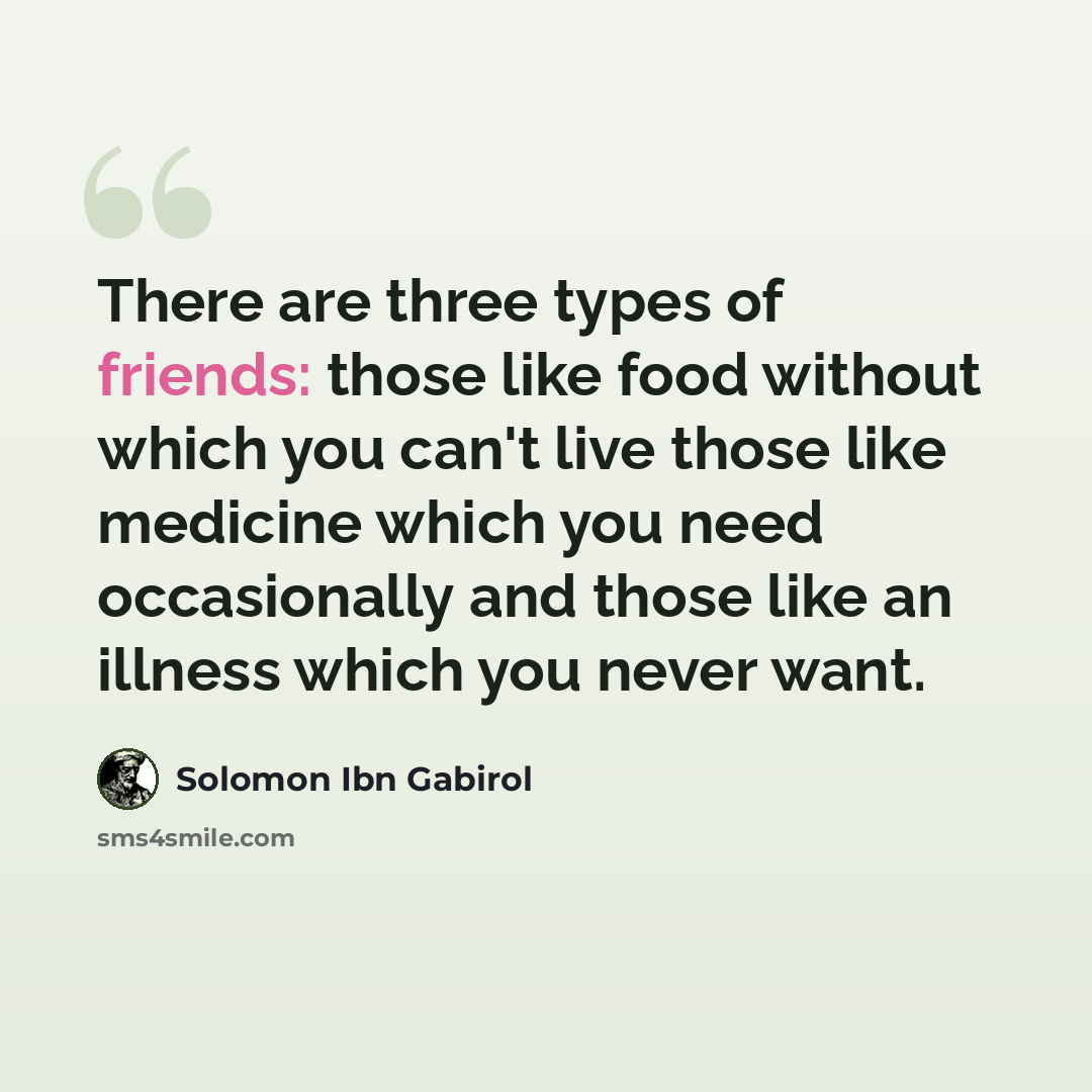 “There are three types of friends: those like food without which you can't live those like medicine which you need occasionally and those like an illness which you never want.” quote by Solomon Ibn Gabirol