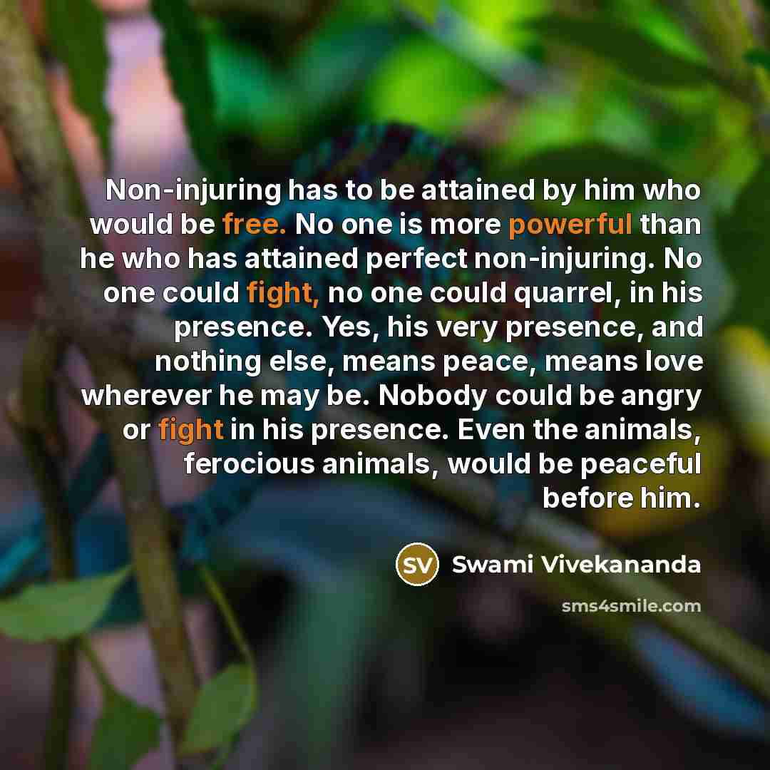 “Non-injuring has to be attained by him who would be free. No one is more powerful than he who has attained perfect non-injuring. No one could fight, no one could quarrel, in his presence. Yes, his very presence, and nothing else, means peace, means love wherever he may be. Nobody could be angry or…” quote by Swami Vivekananda