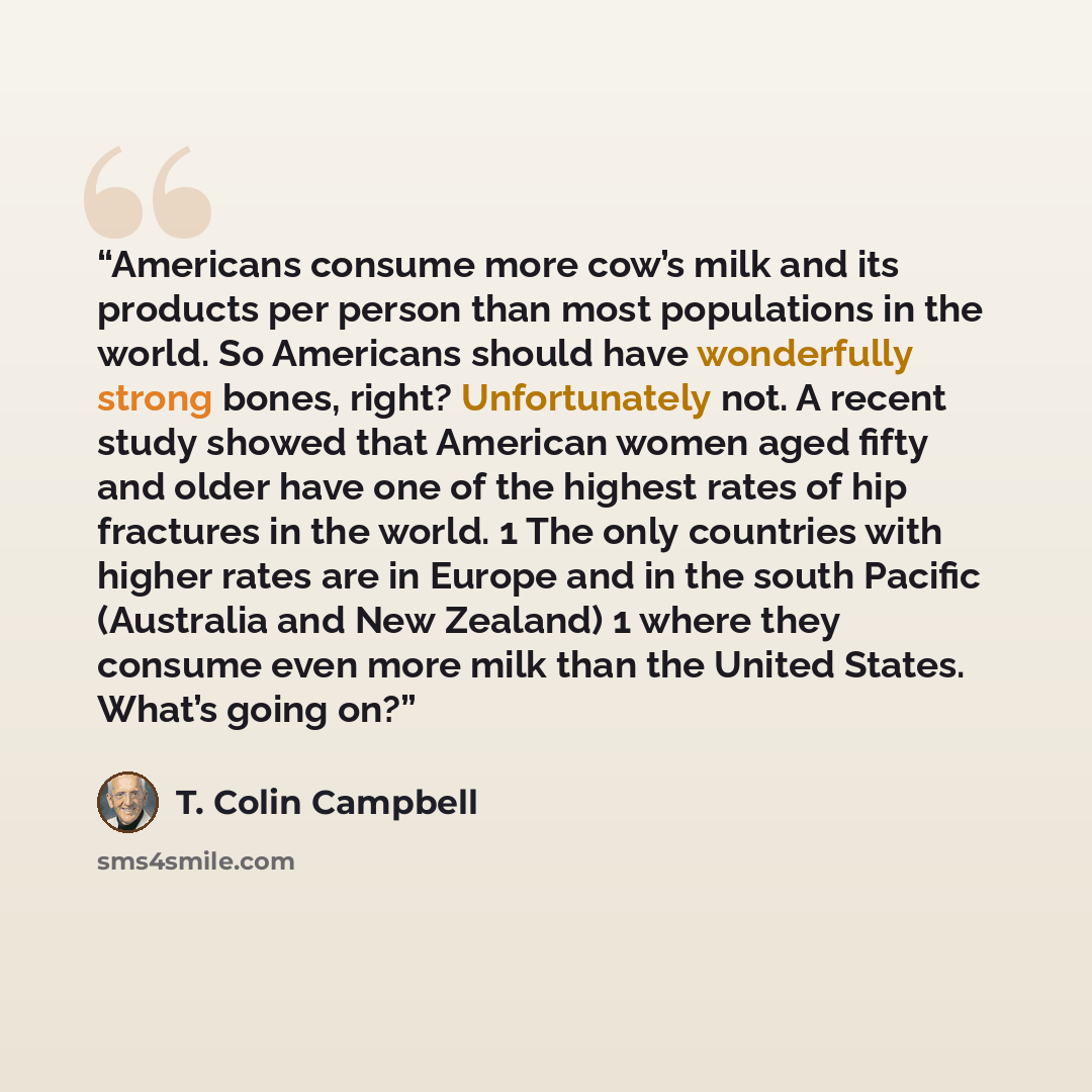 “Americans consume more cow’s milk and its products per person than most populations in the world. So Americans should have wonderfully strong bones, right? Unfortunately not. A recent study showed that American women aged fifty and older have one of the highest rates of hip fractures in the world…” quote by T. Colin Campbell