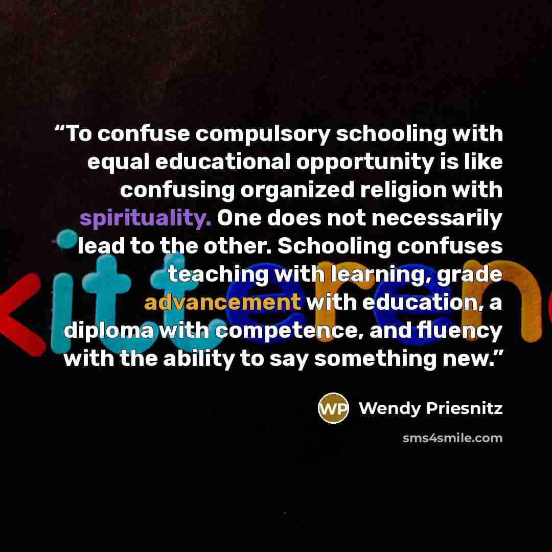 “To confuse compulsory schooling with equal educational opportunity is like confusing organized religion with spirituality. One does not necessarily lead to the other. Schooling confuses teaching with learning, grade advancement with education, a diploma with competence, and fluency with the…” quote by Wendy Priesnitz