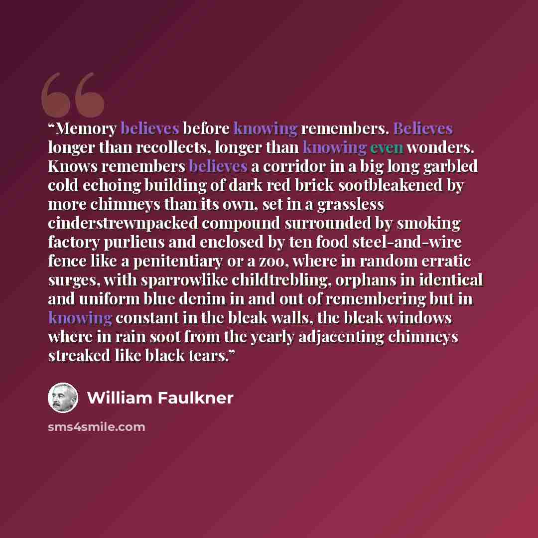 “Memory believes before knowing remembers. Believes longer than recollects, longer than knowing even wonders. Knows remembers believes a corridor in a big long garbled cold echoing building of dark red brick sootbleakened by more chimneys than its own, set in a grassless cinderstrewnpacked compound…” quote by William Faulkner