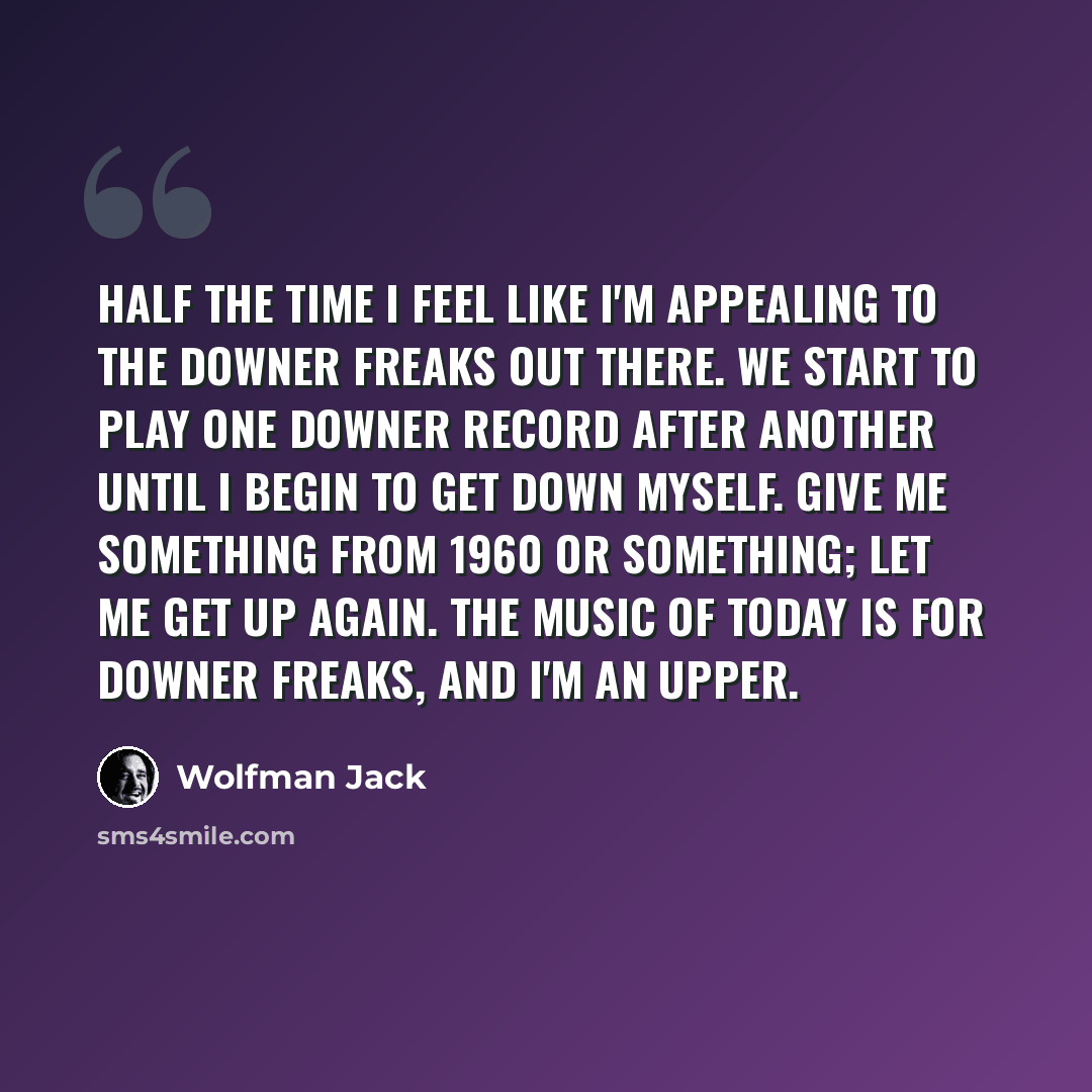 “Half the time I feel like I'm appealing to the downer freaks out there. We start to play one downer record after another until I begin to get down myself. Give me something from 1960 or something; let me get up again. The music of today is for downer freaks, and I'm an upper.” quote by Wolfman Jack
