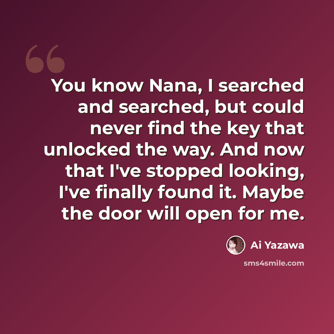 “You know Nana, I searched and searched, but could never find the key that unlocked the way. And now that I've stopped looking, I've finally found it. Maybe the door will open for me.” quote by Ai Yazawa