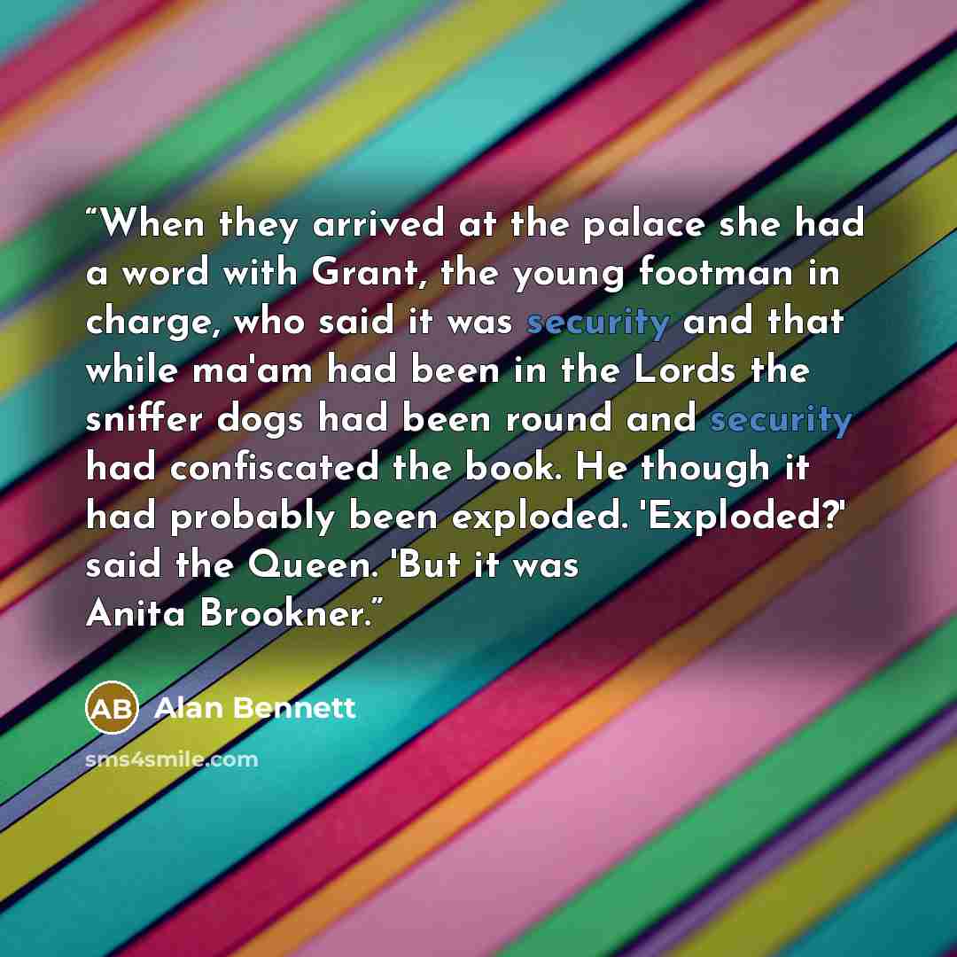 “When they arrived at the palace she had a word with Grant, the young footman in charge, who said it was security and that while ma'am had been in the Lords the sniffer dogs had been round and security had confiscated the book. He though it had probably been exploded. 'Exploded?' said the Queen…” quote by Alan Bennett